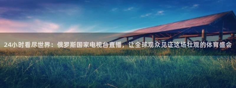 五星体育主播：24小时看尽世界：俄罗斯国家电视台直播，让全球观众见证这场壮观的体育盛会