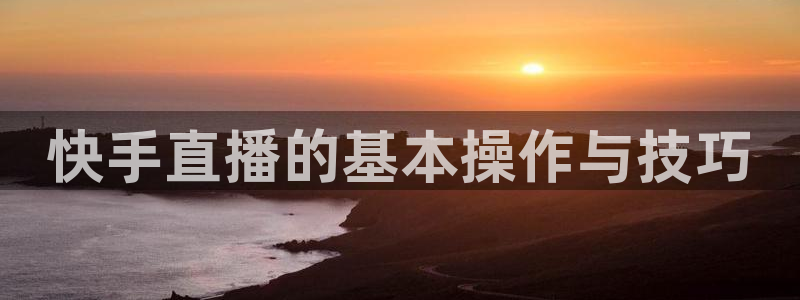五星体育直播间：快手直播的基本操作与技巧