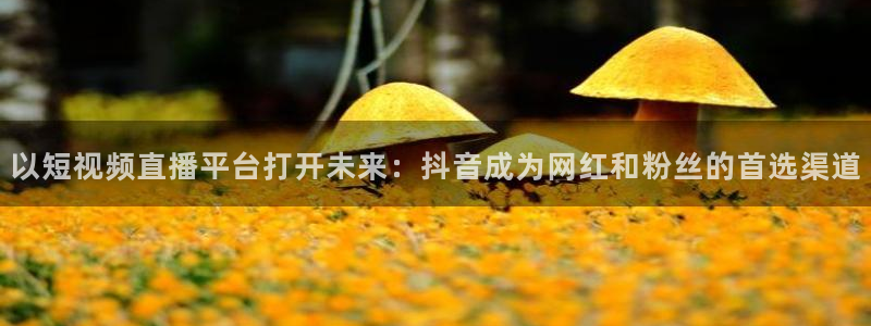 五星体育今天节目单：以短视频直播平台打开未来：抖音成为网红和粉丝的首选渠道